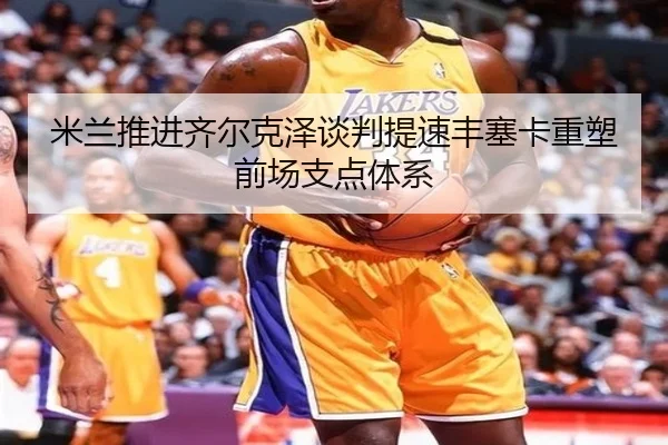 米兰推进齐尔克泽谈判提速丰塞卡重塑前场支点体系
