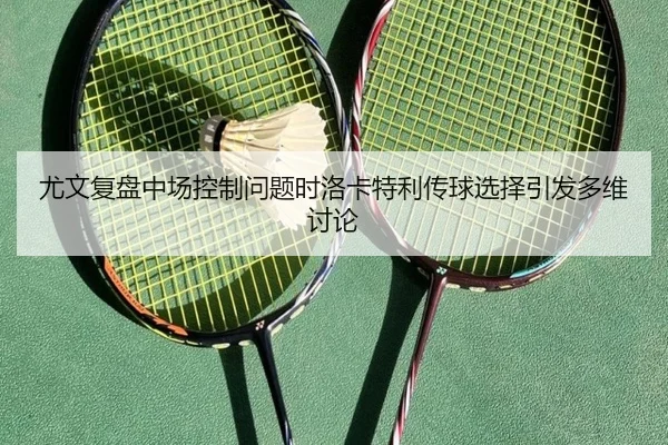 尤文复盘中场控制问题时洛卡特利传球选择引发多维讨论